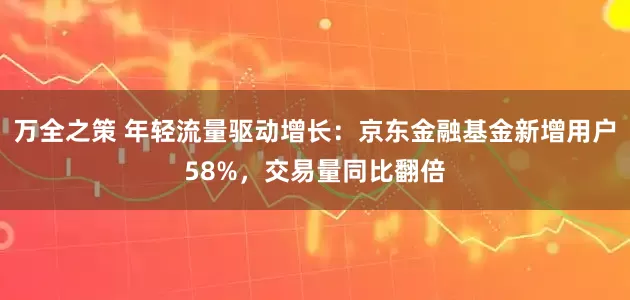 万全之策 年轻流量驱动增长：京东金融基金新增用户58%，交易量同比翻倍