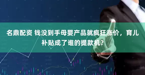 名鼎配资 钱没到手母婴产品就疯狂涨价，育儿补贴成了谁的提款机？
