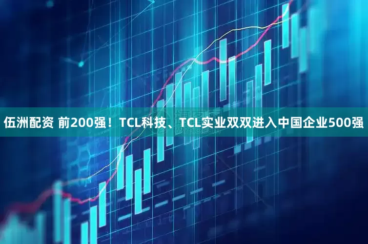 伍洲配资 前200强！TCL科技、TCL实业双双进入中国企业500强
